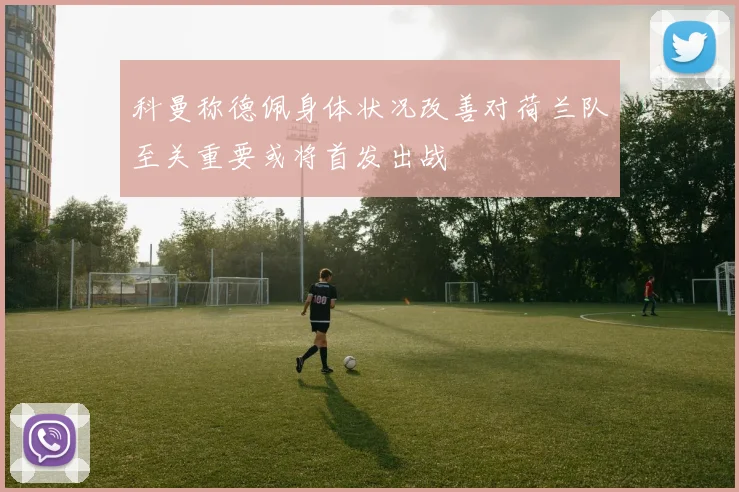 科曼称德佩身体状况改善对荷兰队至关重要或将首发出战