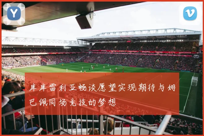 库库雷利亚畅谈愿望实现期待与姆巴佩同场竞技的梦想
