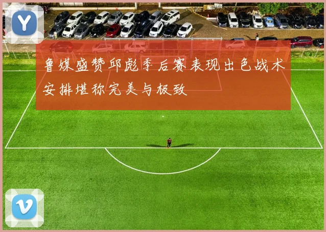 鲁媒盛赞邱彪季后赛表现出色战术安排堪称完美与极致