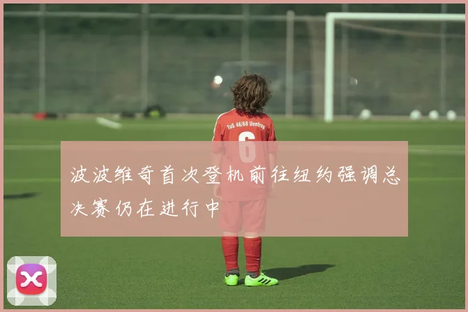 波波维奇首次登机前往纽约强调总决赛仍在进行中