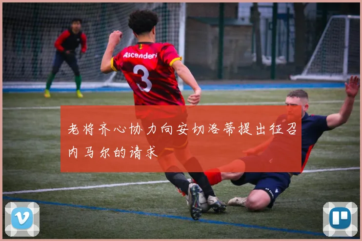 老将齐心协力向安切洛蒂提出征召内马尔的请求