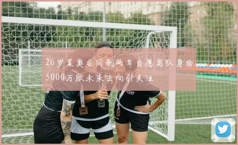26岁莱奥合同剩两年自愿离队身价5000万欧未来去向引关注