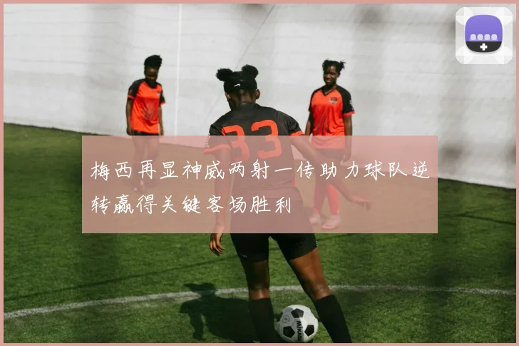梅西再显神威两射一传助力球队逆转赢得关键客场胜利