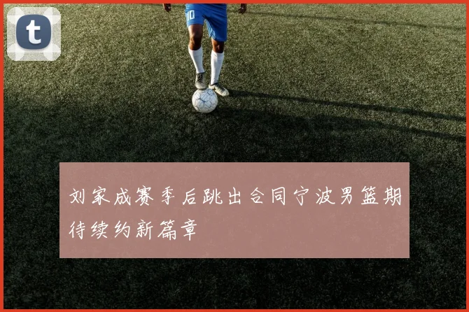 刘家成赛季后跳出合同宁波男篮期待续约新篇章
