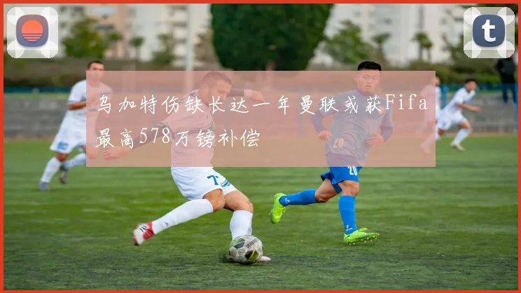 乌加特伤缺长达一年曼联或获Fifa最高578万镑补偿