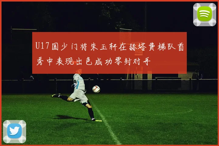 U17国少门将朱玉轩在赫塔费梯队首秀中表现出色成功零封对手