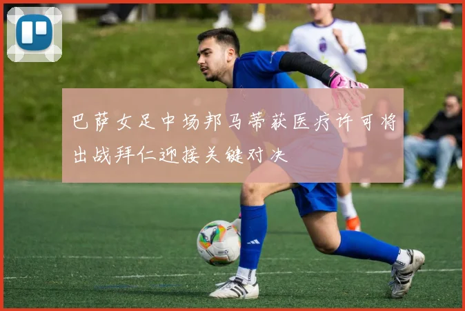 巴萨女足中场邦马蒂获医疗许可将出战拜仁迎接关键对决