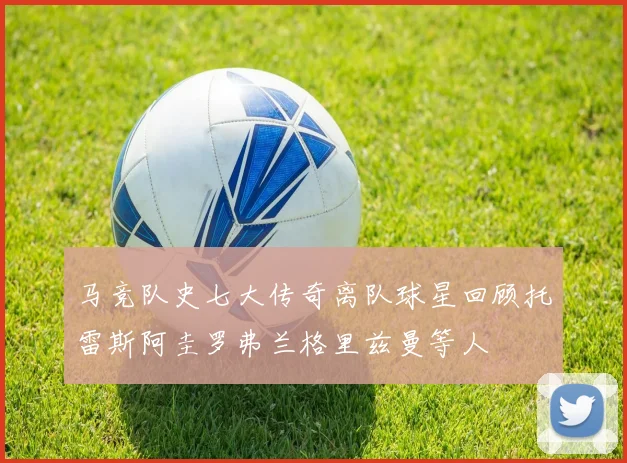 马竞队史七大传奇离队球星回顾托雷斯阿圭罗弗兰格里兹曼等人